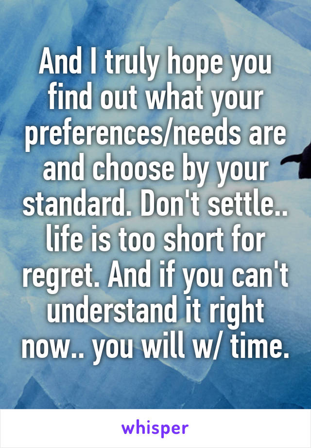 And I truly hope you find out what your preferences/needs are and choose by your standard. Don't settle.. life is too short for regret. And if you can't understand it right now.. you will w/ time. 