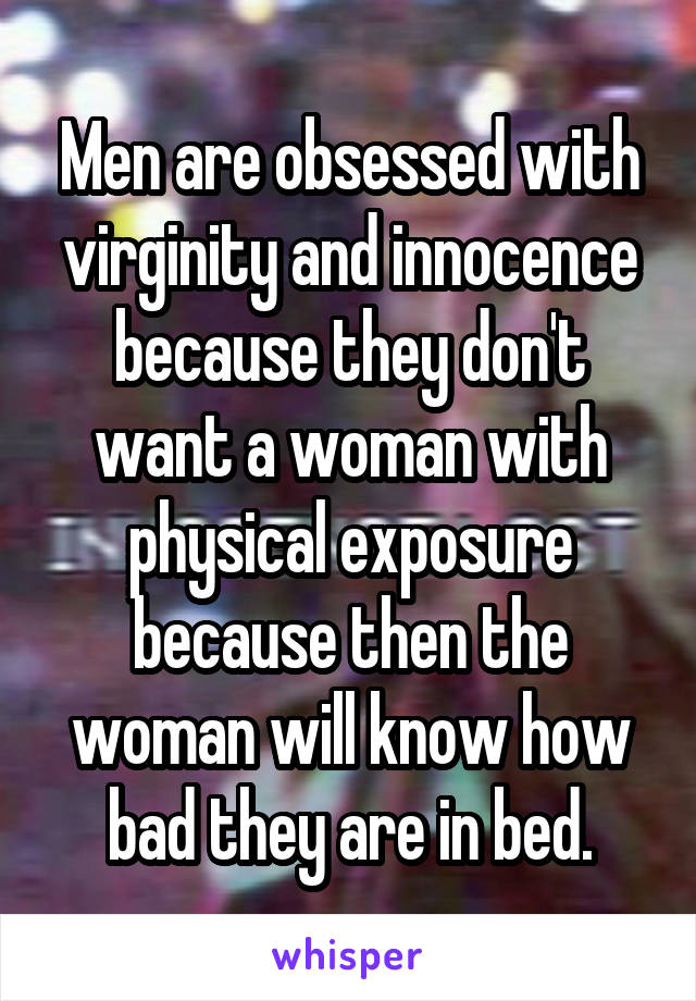 Men are obsessed with virginity and innocence because they don't want a woman with physical exposure because then the woman will know how bad they are in bed.