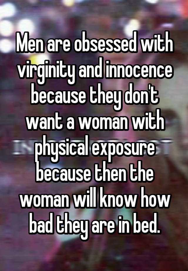 Men are obsessed with virginity and innocence because they don't want a woman with physical exposure because then the woman will know how bad they are in bed.