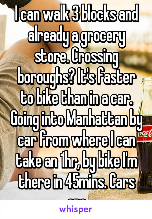 I can walk 3 blocks and already a grocery store. Crossing boroughs? It's faster to bike than in a car. Going into Manhattan by car from where I can take an 1hr, by bike I'm there in 45mins. Cars are