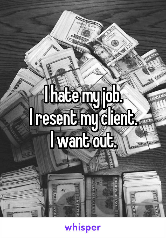 I hate my job.
I resent my client.
I want out.