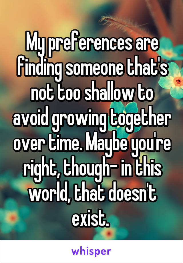 My preferences are finding someone that's not too shallow to avoid growing together over time. Maybe you're right, though- in this world, that doesn't exist. 