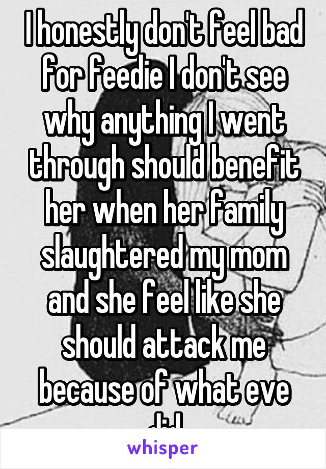 I honestly don't feel bad for feedie I don't see why anything I went through should benefit her when her family slaughtered my mom and she feel like she should attack me because of what eve did