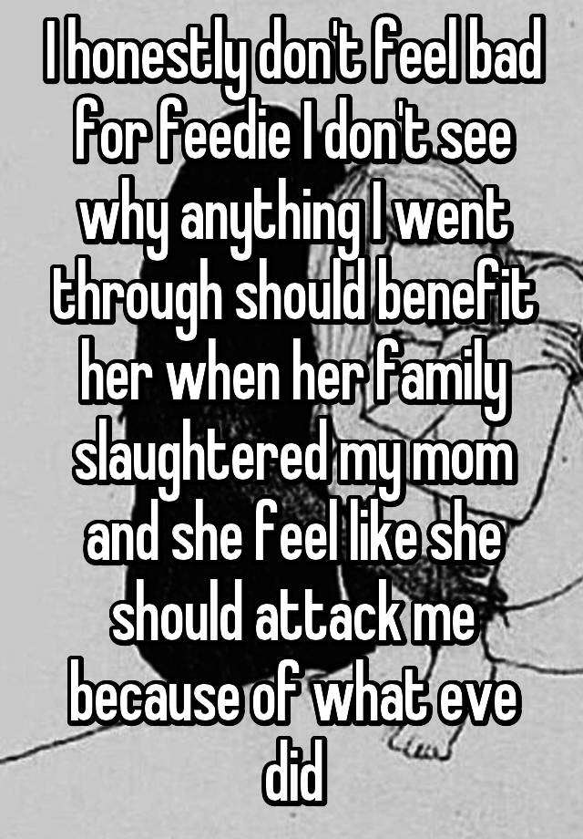 I honestly don't feel bad for feedie I don't see why anything I went through should benefit her when her family slaughtered my mom and she feel like she should attack me because of what eve did