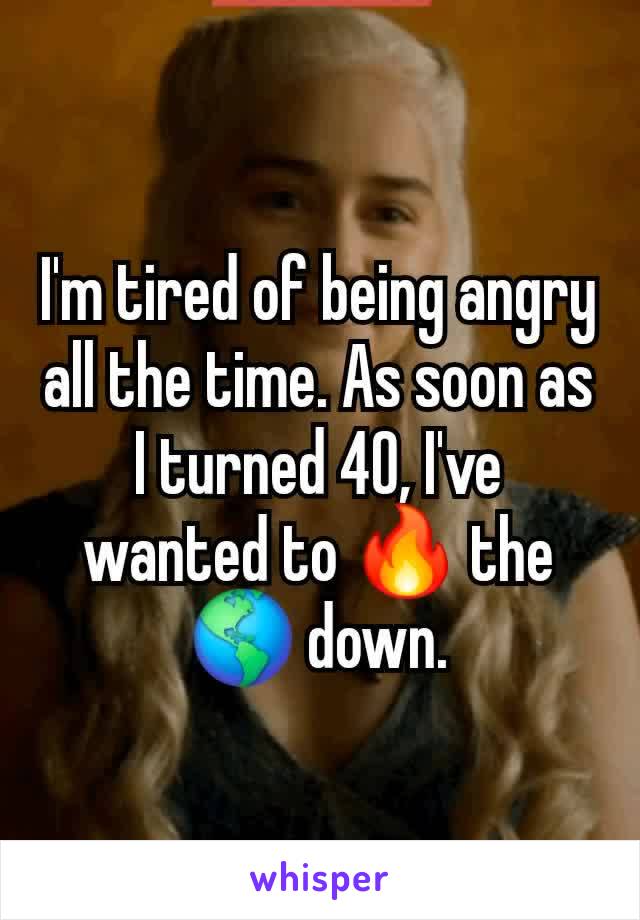 I'm tired of being angry all the time. As soon as I turned 40, I've wanted to 🔥 the 🌎 down.
