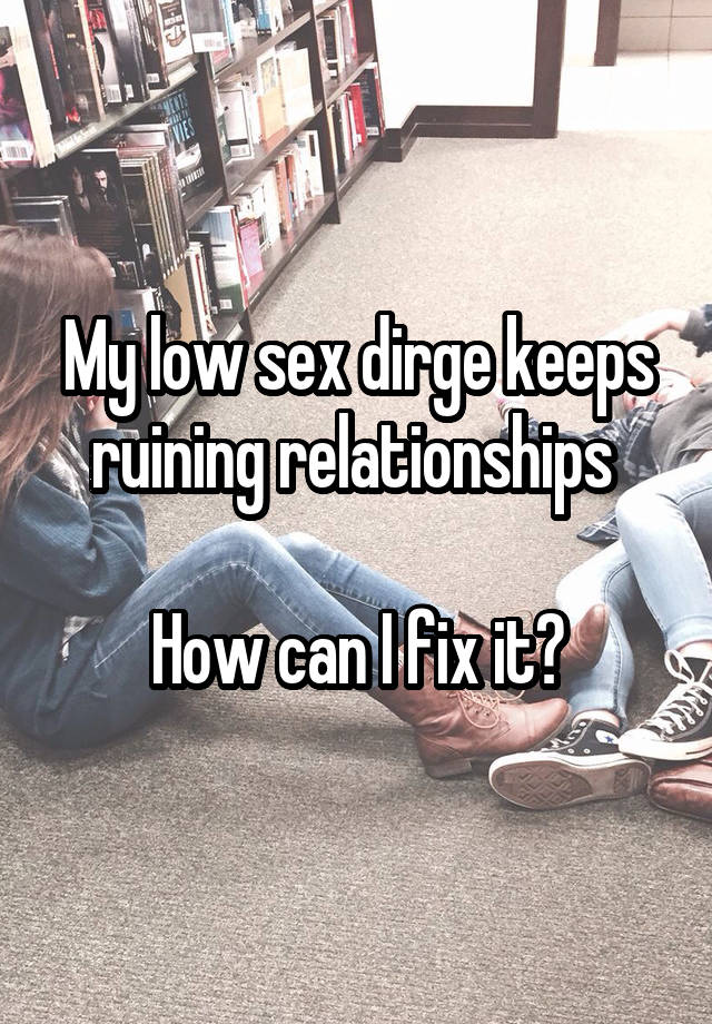 My low sex dirge keeps ruining relationships 

How can I fix it?