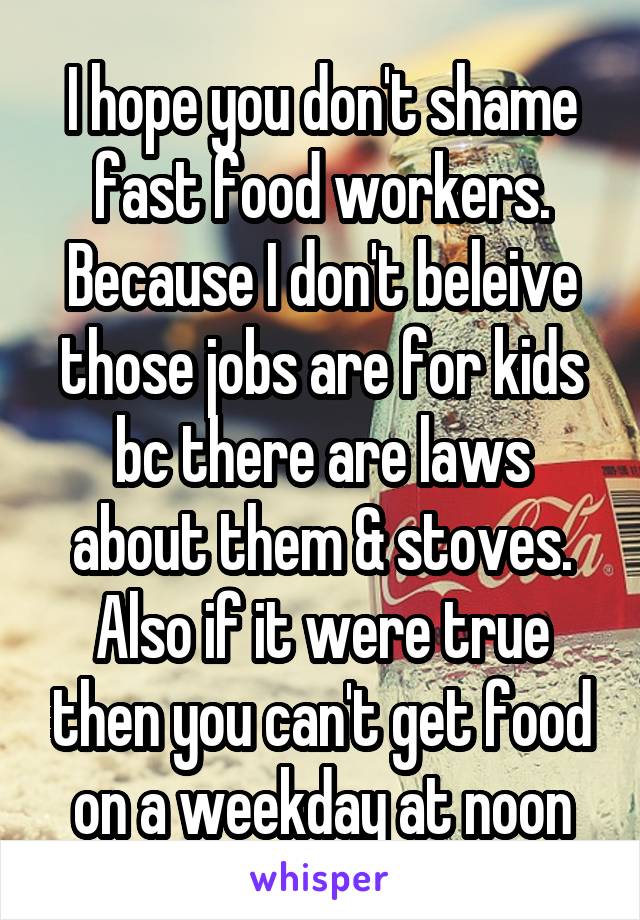 I hope you don't shame fast food workers. Because I don't beleive those jobs are for kids bc there are laws about them & stoves. Also if it were true then you can't get food on a weekday at noon