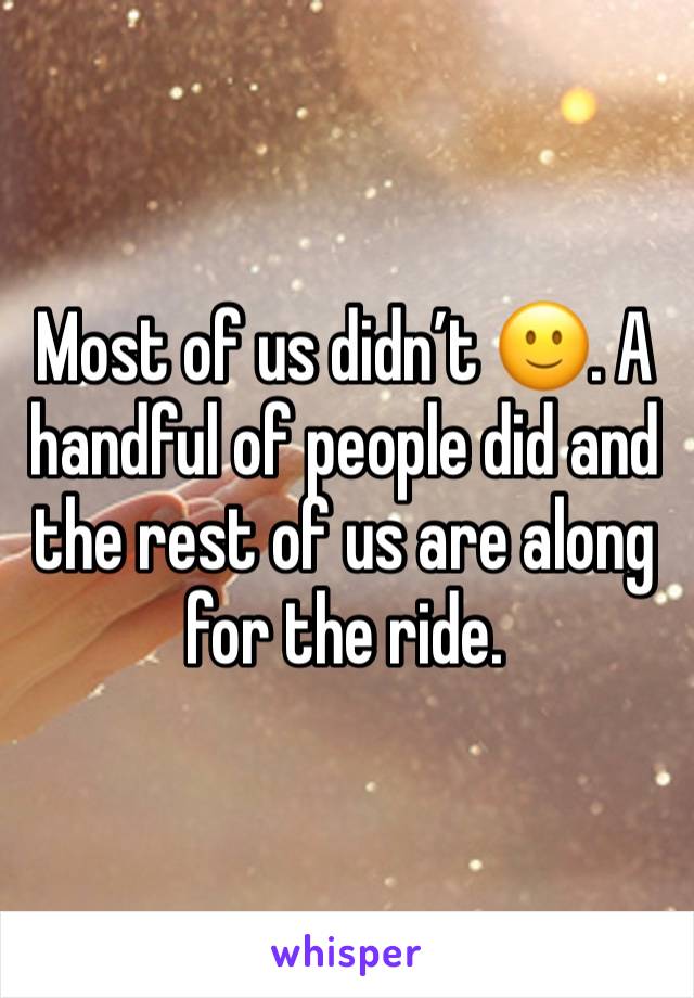 Most of us didn’t 🙂. A handful of people did and the rest of us are along for the ride. 