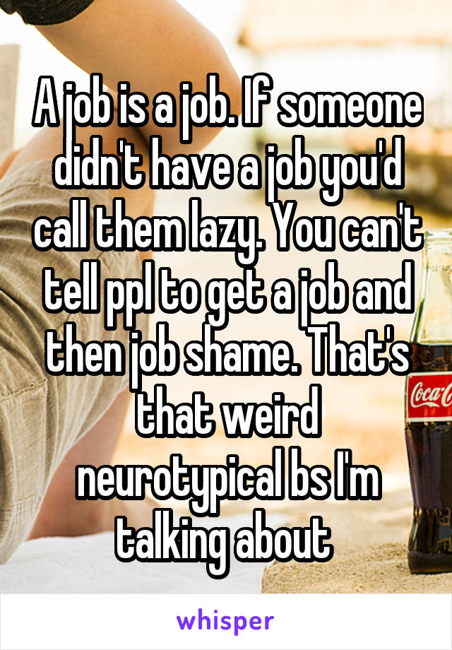 A job is a job. If someone didn't have a job you'd call them lazy. You can't tell ppl to get a job and then job shame. That's that weird neurotypical bs I'm talking about 