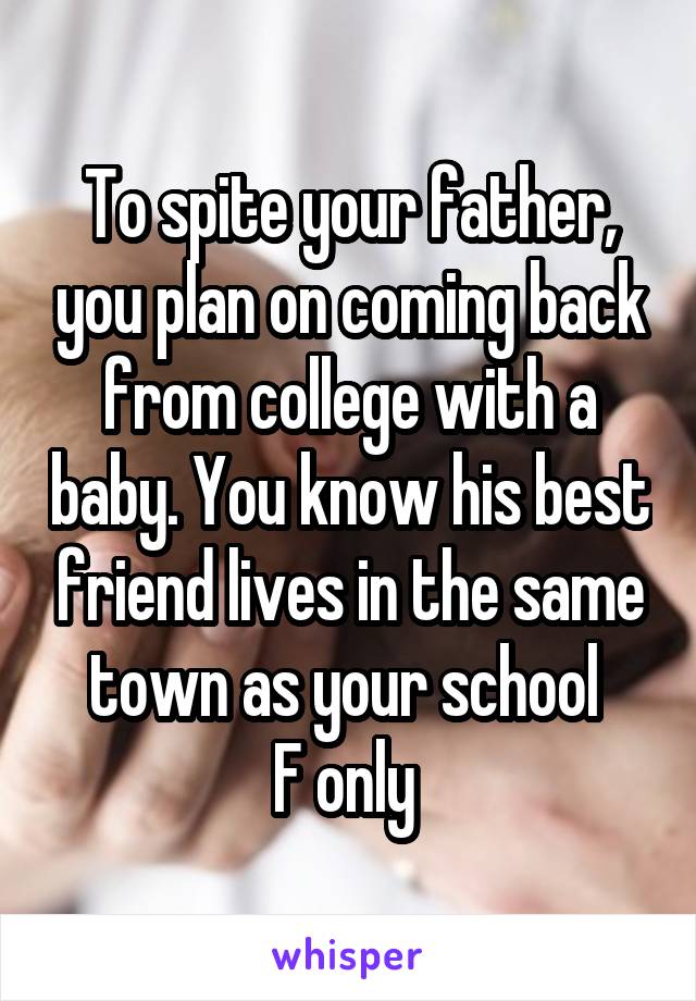 To spite your father, you plan on coming back from college with a baby. You know his best friend lives in the same town as your school 
F only 