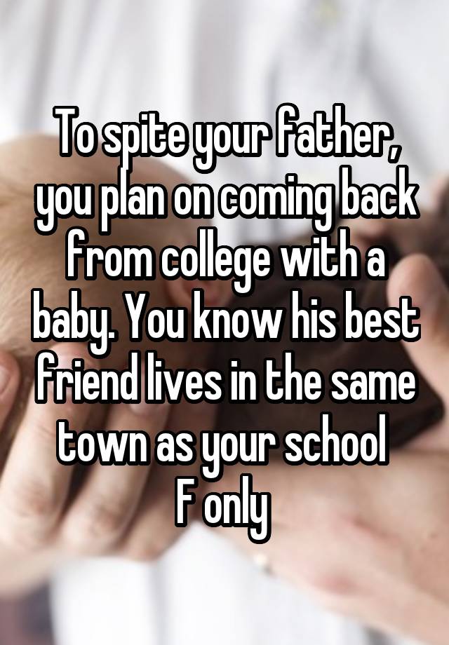 To spite your father, you plan on coming back from college with a baby. You know his best friend lives in the same town as your school 
F only 