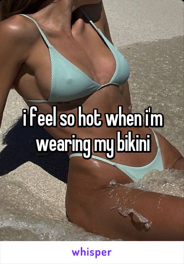 i feel so hot when i'm wearing my bikini