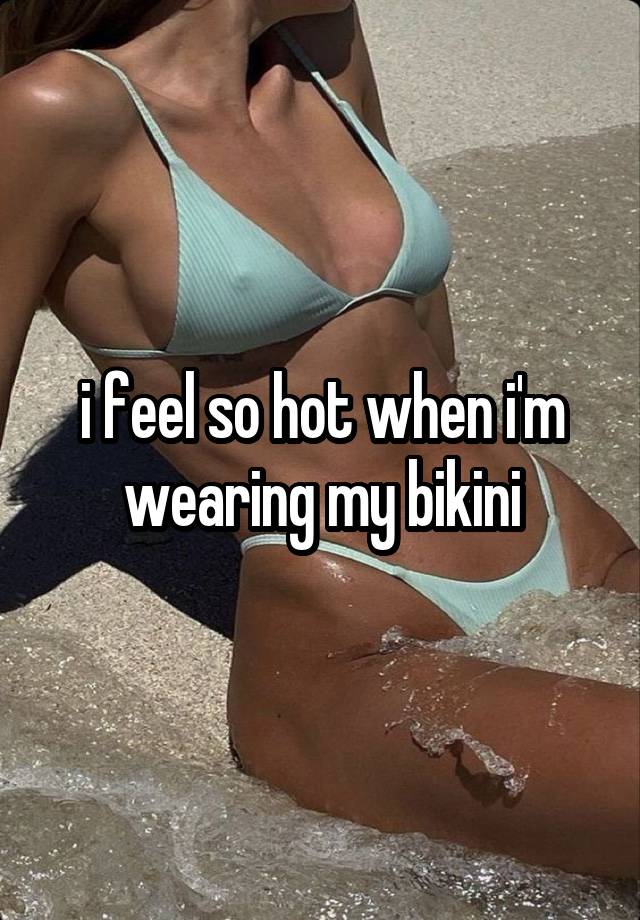 i feel so hot when i'm wearing my bikini