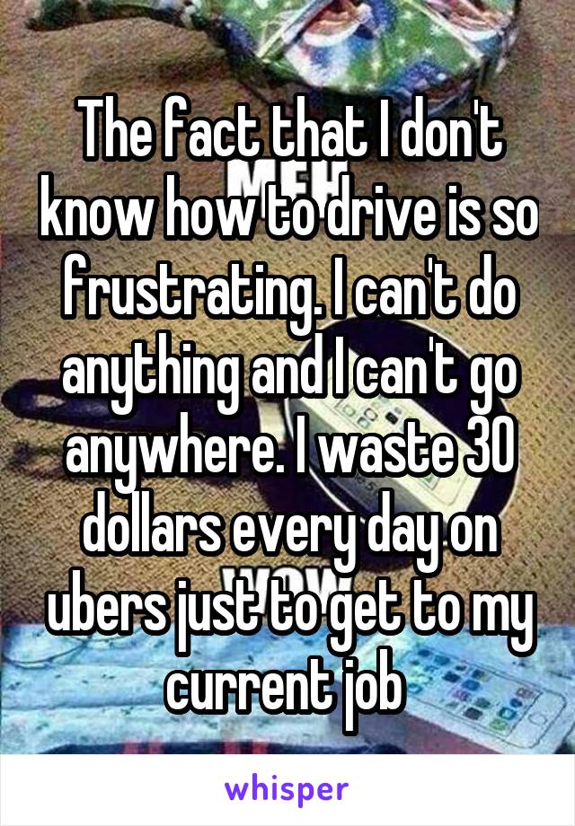 The fact that I don't know how to drive is so frustrating. I can't do anything and I can't go anywhere. I waste 30 dollars every day on ubers just to get to my current job 