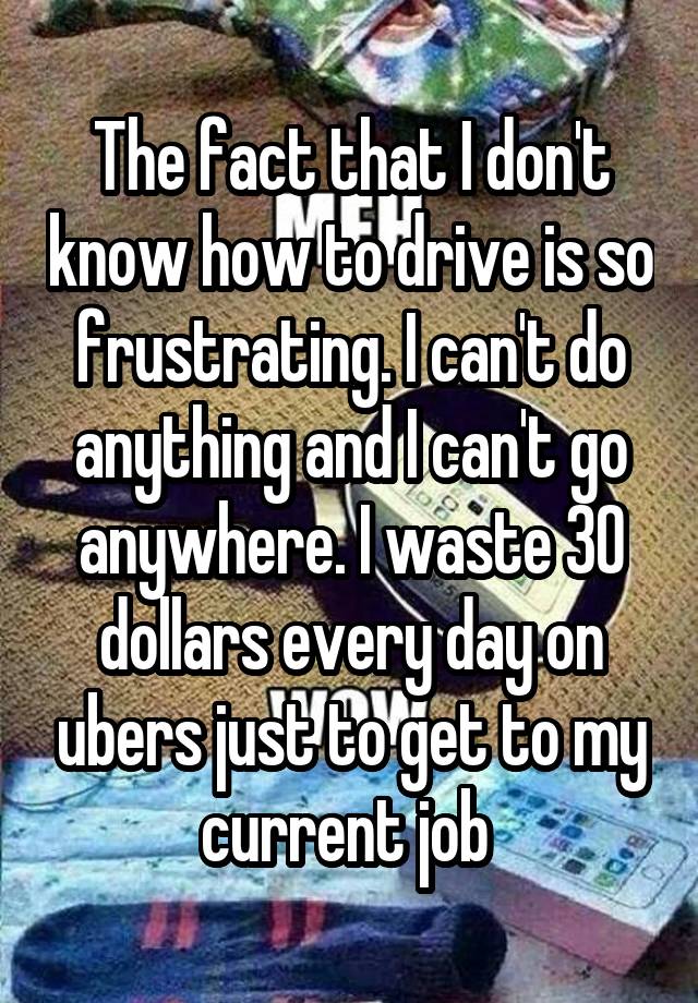 The fact that I don't know how to drive is so frustrating. I can't do anything and I can't go anywhere. I waste 30 dollars every day on ubers just to get to my current job 