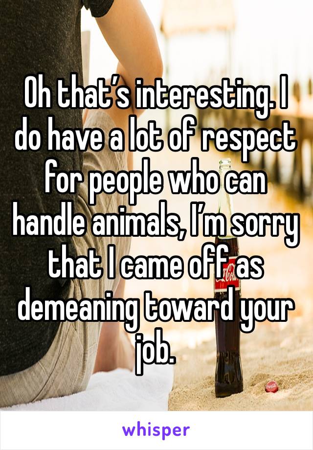 Oh that’s interesting. I do have a lot of respect for people who can handle animals, I’m sorry that I came off as demeaning toward your job. 