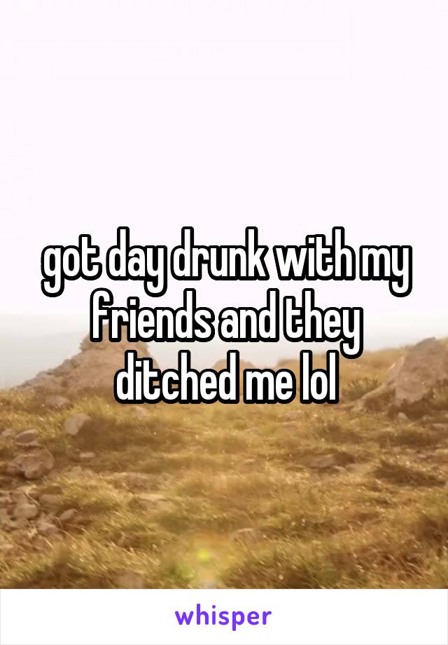 got day drunk with my friends and they ditched me lol