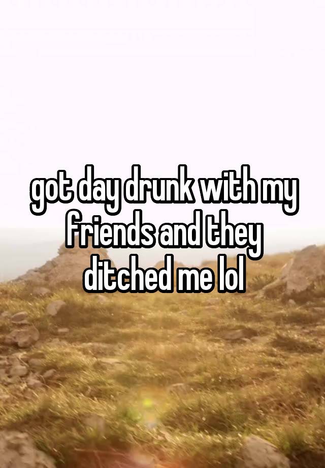 got day drunk with my friends and they ditched me lol