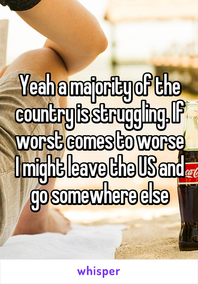 Yeah a majority of the country is struggling. If worst comes to worse I might leave the US and go somewhere else