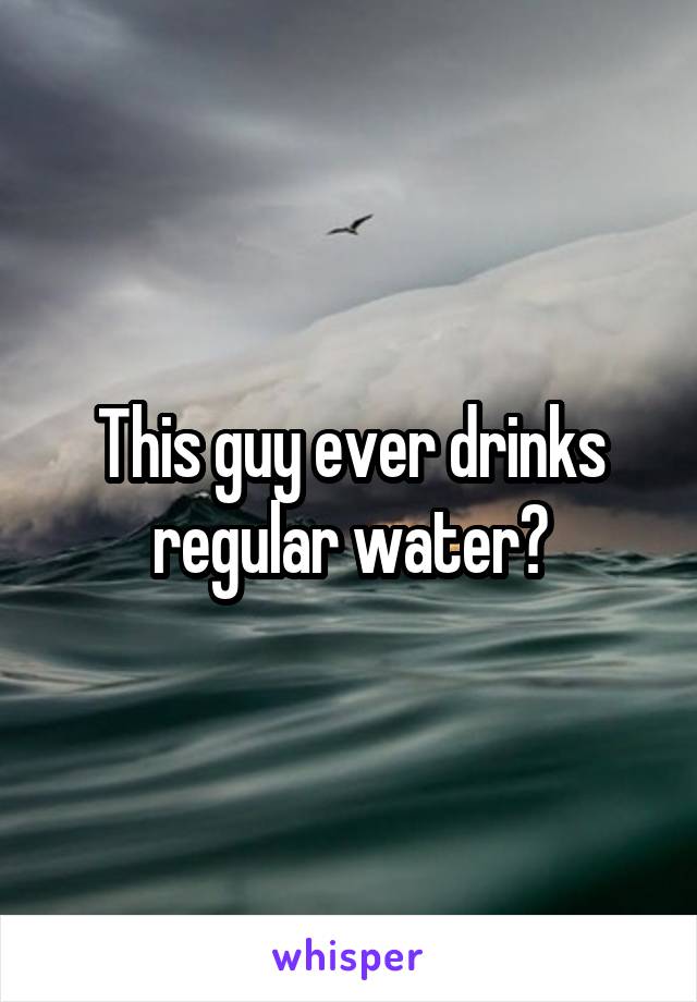 This guy ever drinks regular water?