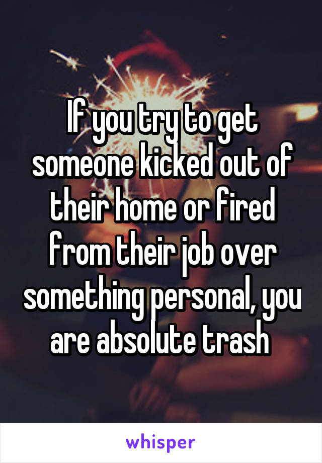 If you try to get someone kicked out of their home or fired from their job over something personal, you are absolute trash 