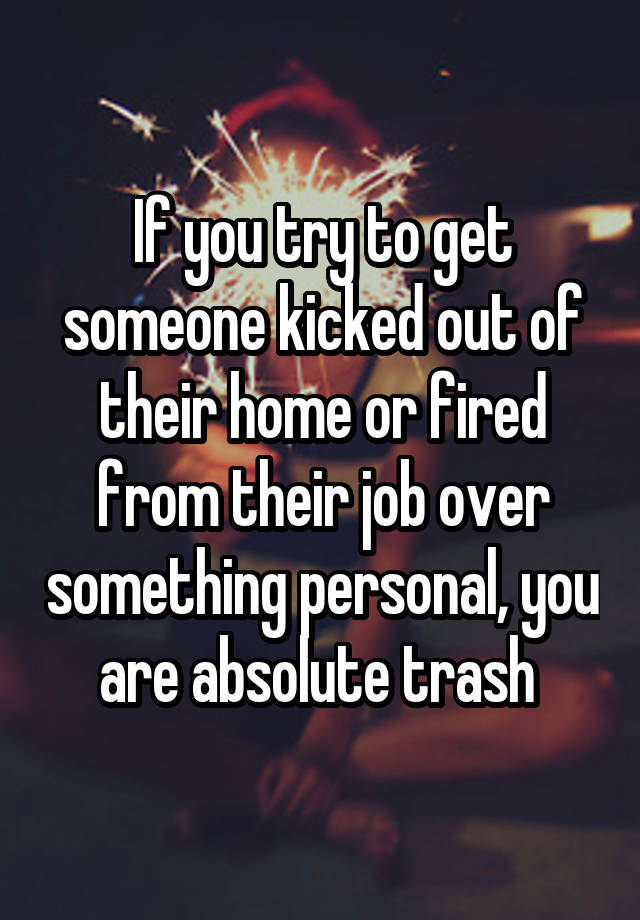 If you try to get someone kicked out of their home or fired from their job over something personal, you are absolute trash 