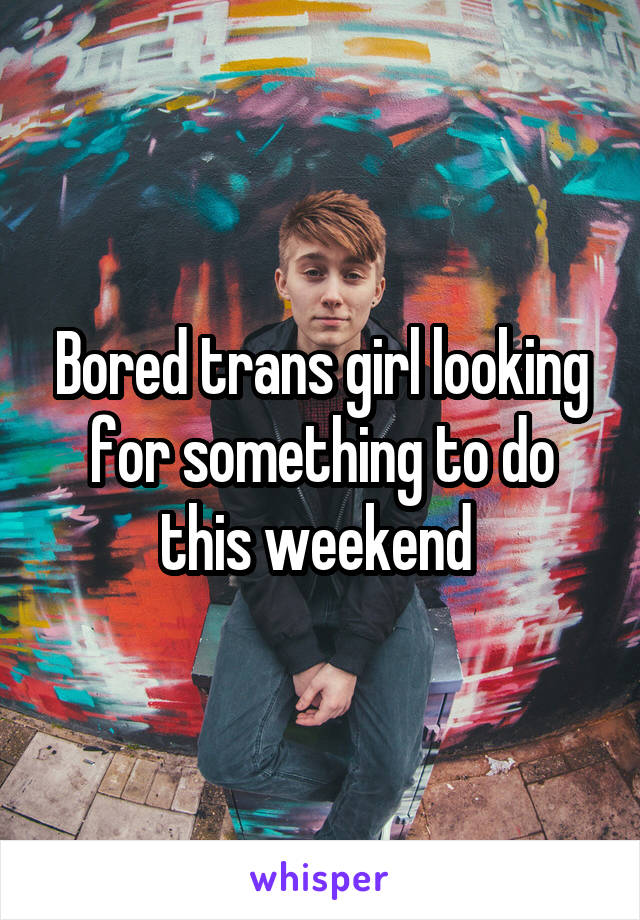 Bored trans girl looking for something to do this weekend 