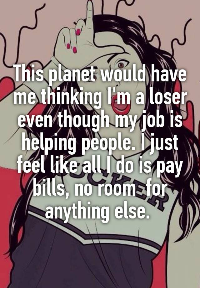 This planet would have me thinking I'm a loser even though my job is helping people. I just feel like all I do is pay bills, no room  for anything else. 