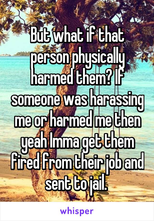 But what if that person physically harmed them? If someone was harassing me or harmed me then yeah Imma get them fired from their job and sent to jail. 