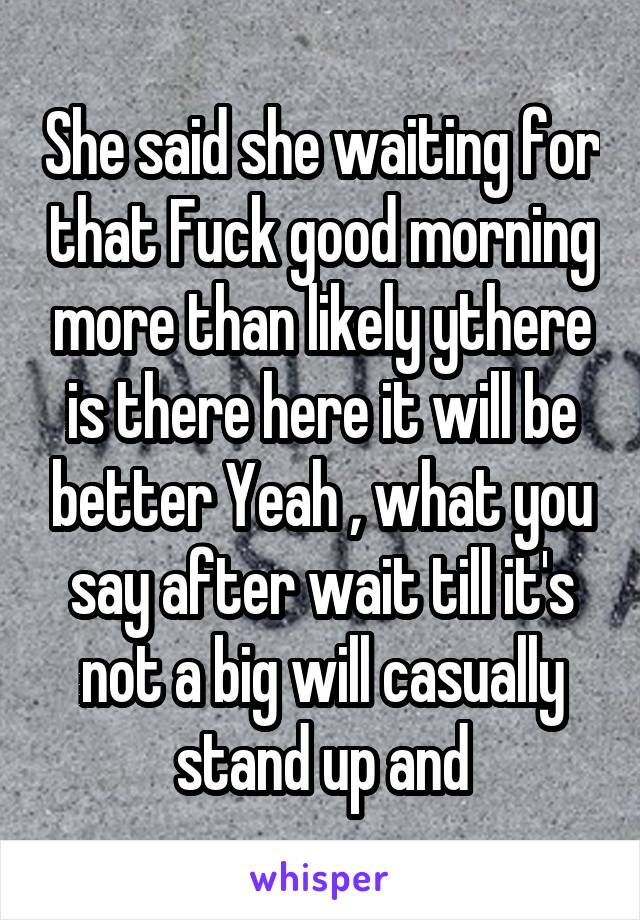 She said she waiting for that Fuck good morning more than likely ythere is there here it will be better Yeah , what you say after wait till it's not a big will casually stand up and