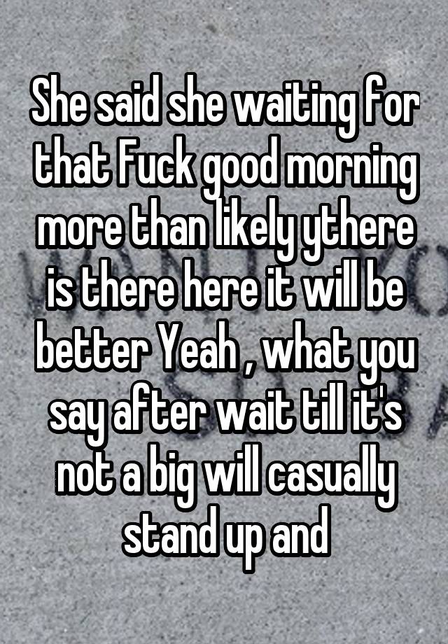 She said she waiting for that Fuck good morning more than likely ythere is there here it will be better Yeah , what you say after wait till it's not a big will casually stand up and