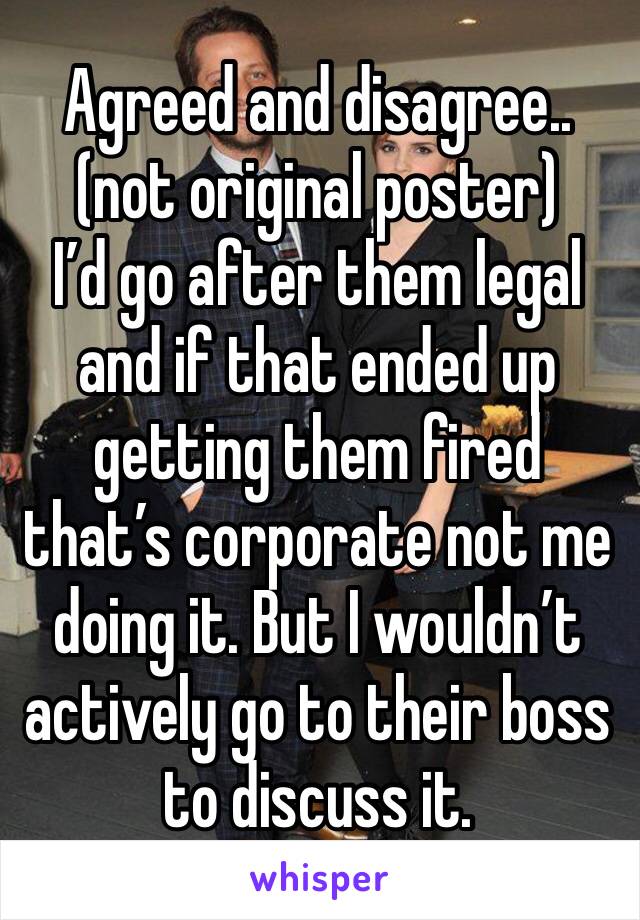 Agreed and disagree.. (not original poster)
I’d go after them legal and if that ended up getting them fired that’s corporate not me doing it. But I wouldn’t actively go to their boss to discuss it.