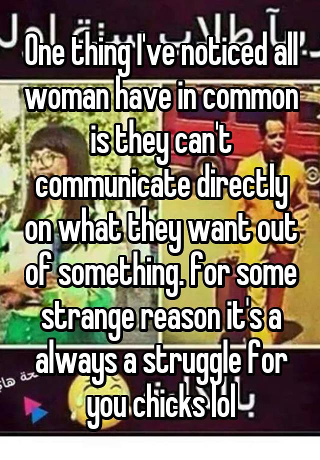 One thing I've noticed all woman have in common is they can't communicate directly on what they want out of something. for some strange reason it's a always a struggle for you chicks lol