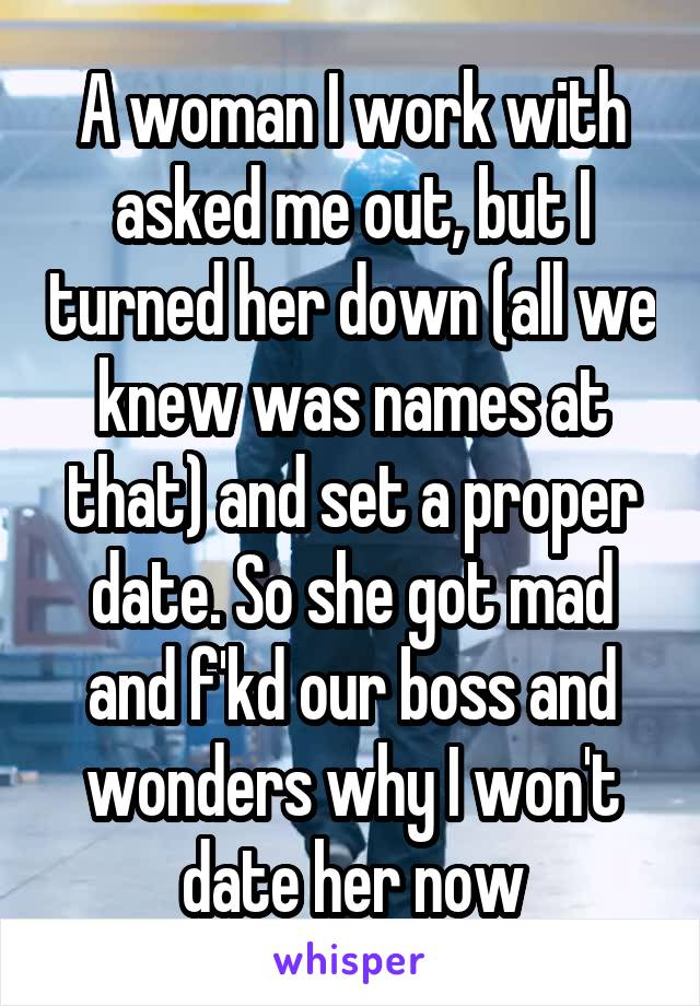 A woman I work with asked me out, but I turned her down (all we knew was names at that) and set a proper date. So she got mad and f'kd our boss and wonders why I won't date her now