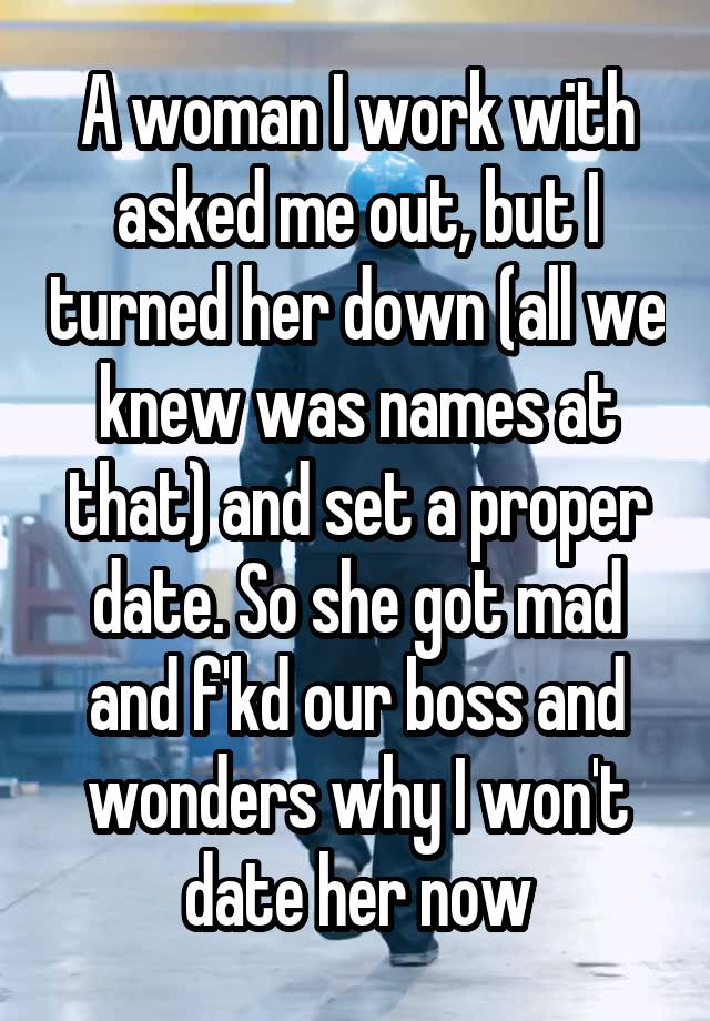 A woman I work with asked me out, but I turned her down (all we knew was names at that) and set a proper date. So she got mad and f'kd our boss and wonders why I won't date her now