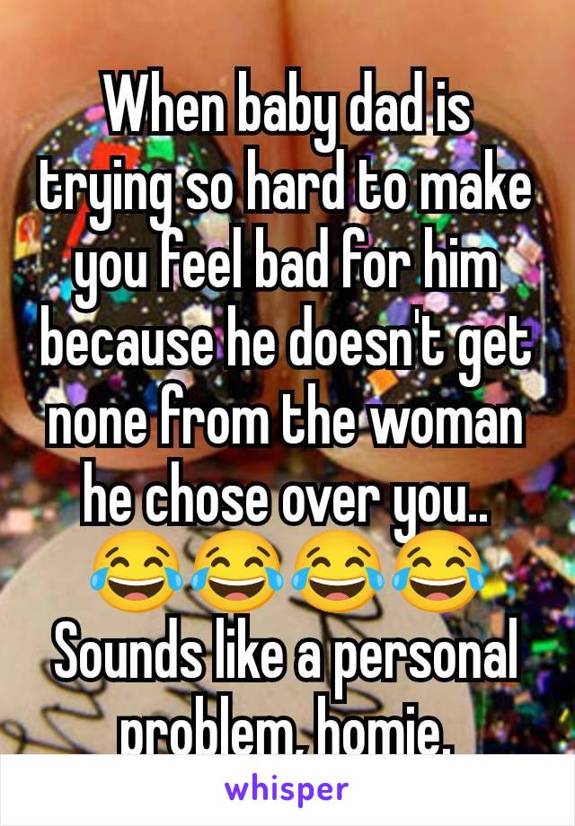 When baby dad is trying so hard to make you feel bad for him because he doesn't get none from the woman he chose over you.. 😂😂😂😂 Sounds like a personal problem, homie.