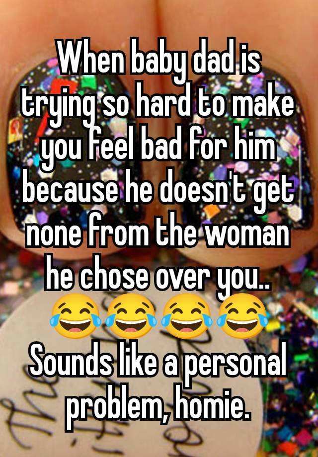 When baby dad is trying so hard to make you feel bad for him because he doesn't get none from the woman he chose over you.. 😂😂😂😂 Sounds like a personal problem, homie.