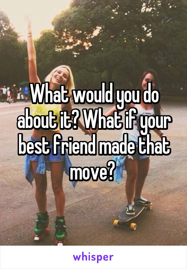 What would you do about it? What if your best friend made that move? 