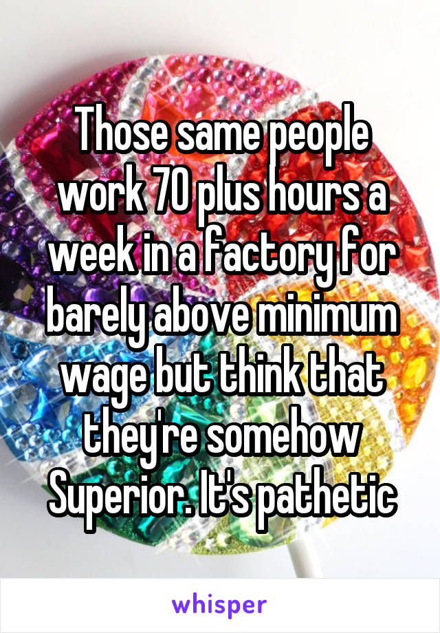 Those same people work 70 plus hours a week in a factory for barely above minimum wage but think that they're somehow Superior. It's pathetic