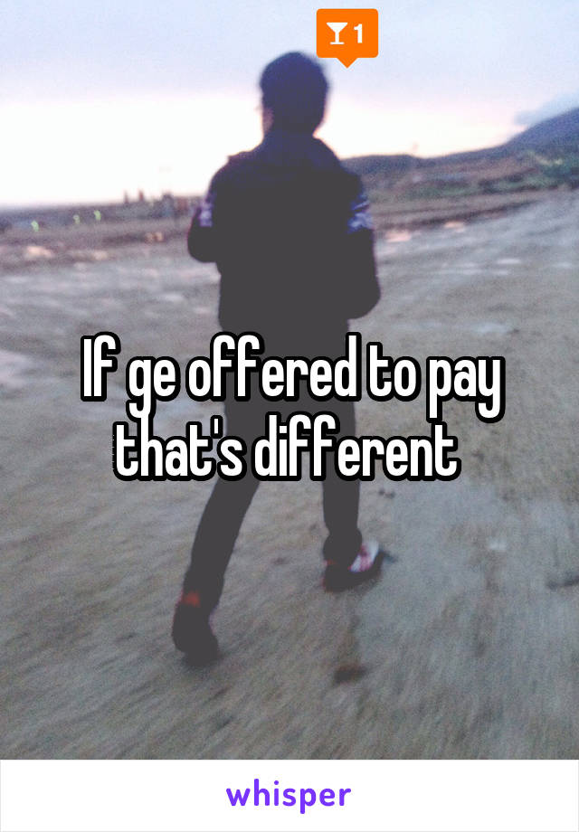 If ge offered to pay that's different 