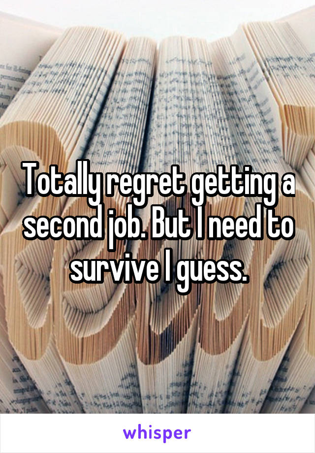 Totally regret getting a second job. But I need to survive I guess.