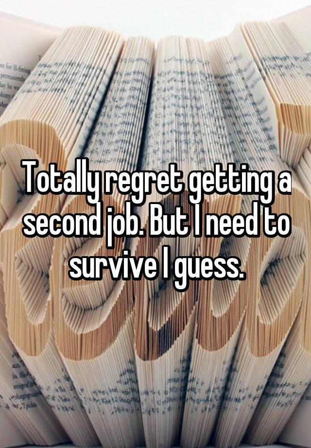 Totally regret getting a second job. But I need to survive I guess.