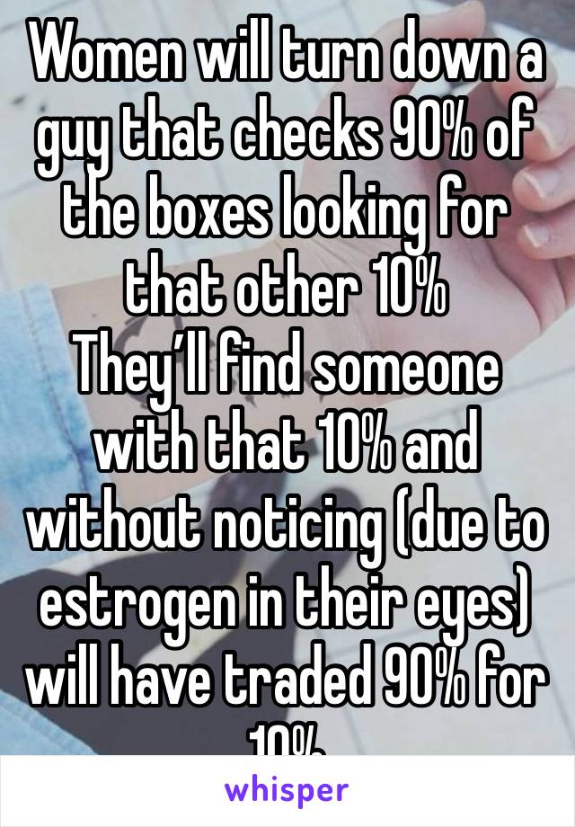 Women will turn down a guy that checks 90% of the boxes looking for that other 10%
They’ll find someone with that 10% and without noticing (due to estrogen in their eyes) will have traded 90% for 10%
