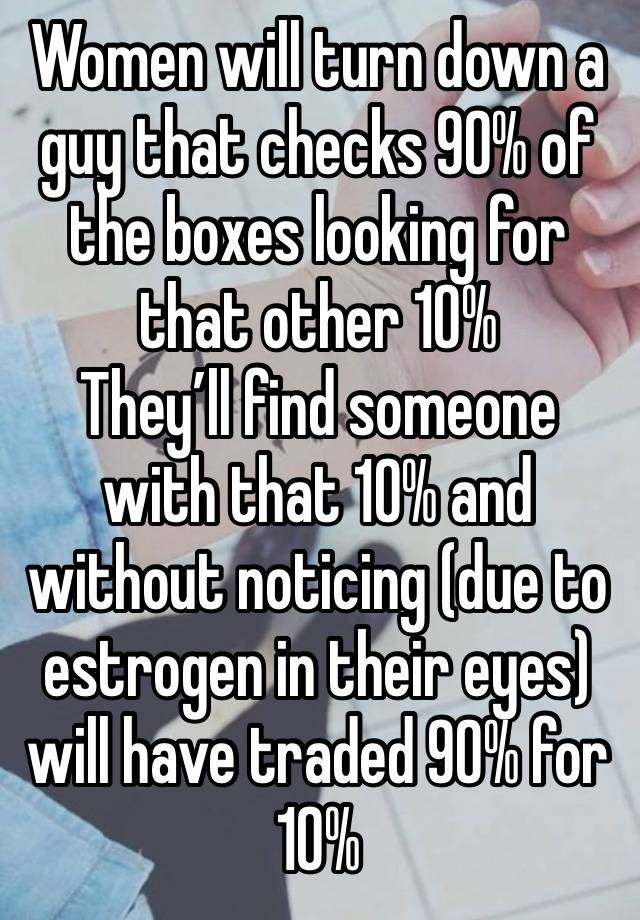 Women will turn down a guy that checks 90% of the boxes looking for that other 10%
They’ll find someone with that 10% and without noticing (due to estrogen in their eyes) will have traded 90% for 10%