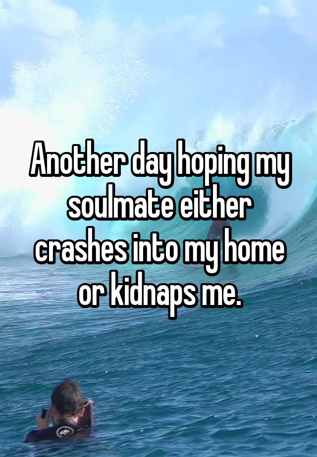 Another day hoping my soulmate either crashes into my home or kidnaps me.