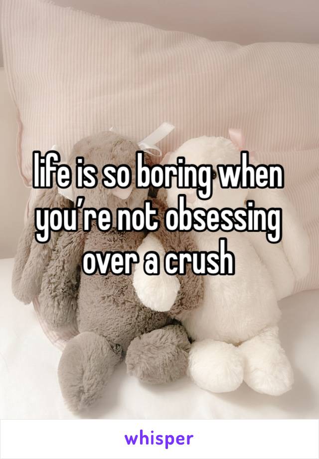 life is so boring when you’re not obsessing over a crush