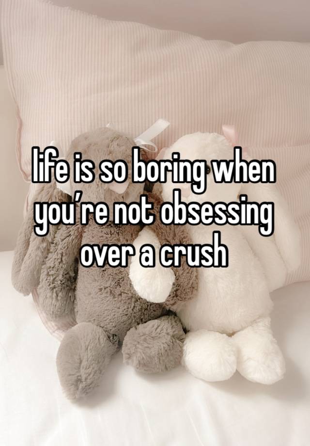 life is so boring when you’re not obsessing over a crush