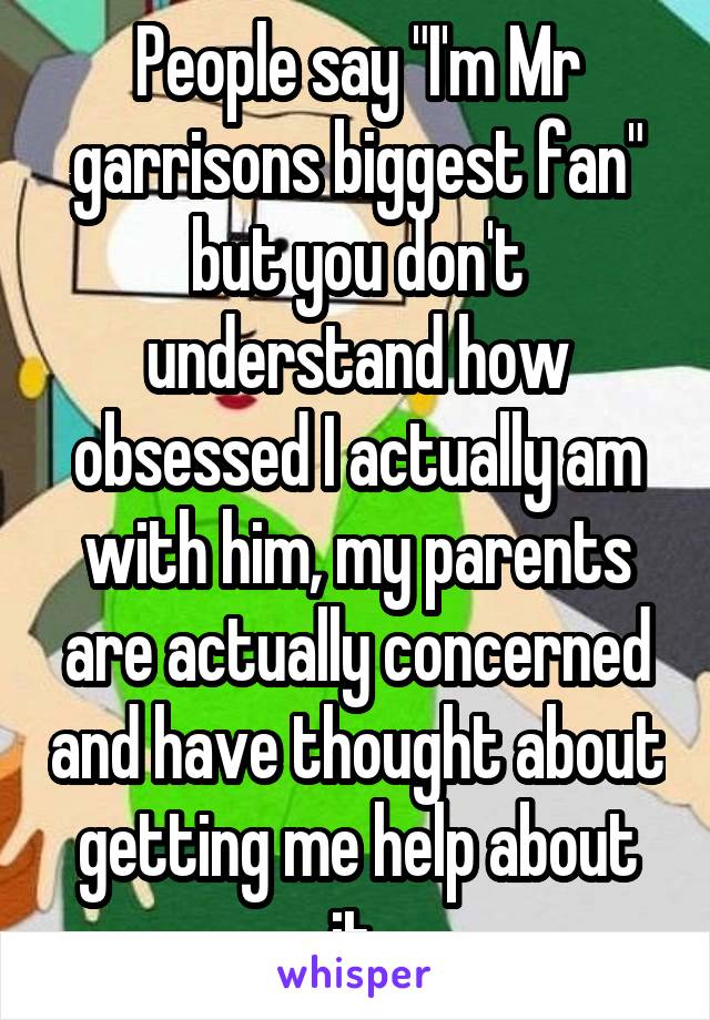 People say "I'm Mr garrisons biggest fan" but you don't understand how obsessed I actually am with him, my parents are actually concerned and have thought about getting me help about it.