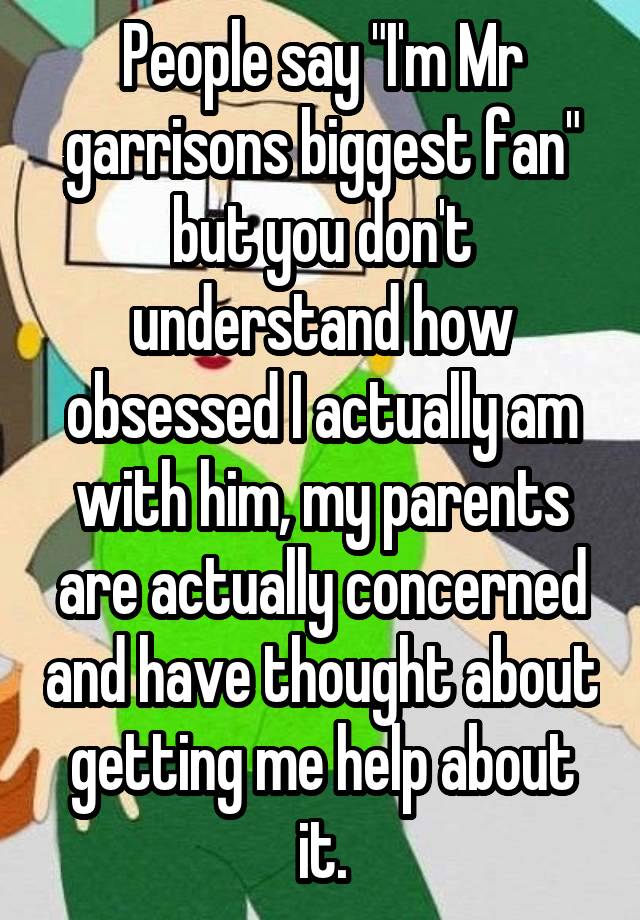 People say "I'm Mr garrisons biggest fan" but you don't understand how obsessed I actually am with him, my parents are actually concerned and have thought about getting me help about it.