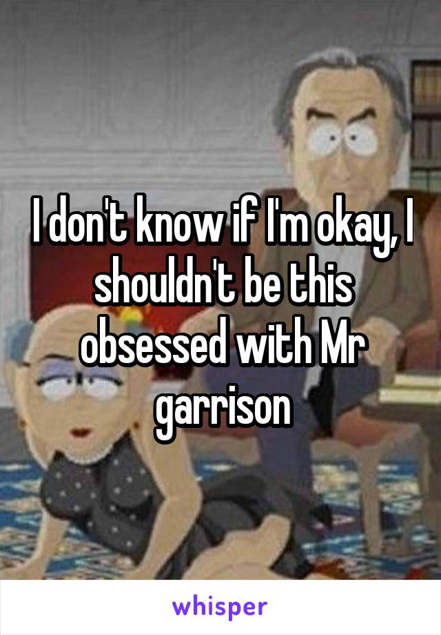 I don't know if I'm okay, I shouldn't be this obsessed with Mr garrison